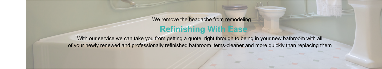 We remove the headache from remodeling                      Refinishing With Ease                                                                                   With our service we can take you from getting a quote, right through to being in your new bathroom with all                                                of your newly renewed and professionally refinished bathroom items-cleaner and more quickly than replacing them